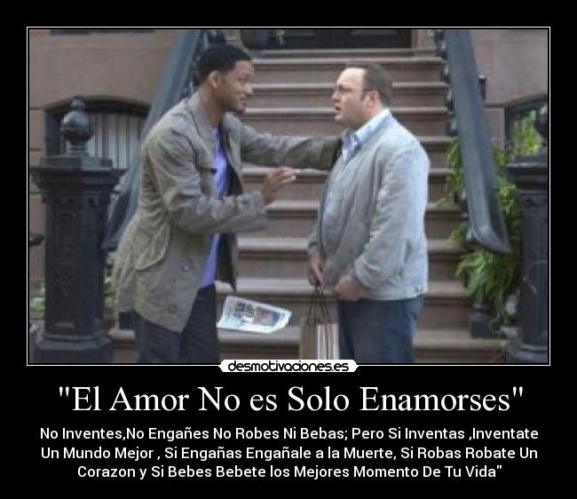 El Amor No es Solo Enamorses - No Inventes,No Engañes No Robes Ni Bebas; Pero Si Inventas ,Inventate
Un Mundo Mejor , Si Engañas Engañale a la Muerte, Si Robas Robate Un
Corazon y Si Bebes Bebete los Mejores Momento De Tu Vida