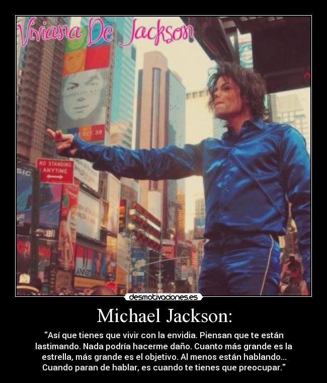 Michael Jackson: - Así que tienes que vivir con la envidia. Piensan que te están
lastimando. Nada podría hacerme daño. Cuanto más grande es la
estrella, más grande es el objetivo. Al menos están hablando...
Cuando paran de hablar, es cuando te tienes que preocupar.