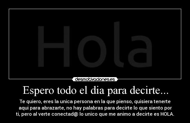 Espero todo el dia para decirte... - Te quiero, eres la unica persona en la que pienso, quisiera tenerte
aqui para abrazarte, no hay palabras para decirte lo que siento por
ti, pero al verte conectad@ lo unico que me animo a decirte es HOLA.