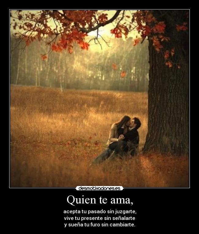 Quien te ama, - acepta tu pasado sin juzgarte,
vive tu presente sin señalarte
y sueña tu furo sin cambiarte.