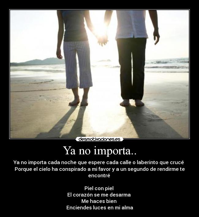 Ya no importa.. - Ya no importa cada noche que espere cada calle o laberinto que crucé 
Porque el cielo ha conspirado a mi favor y a un segundo de rendirme te encontré 

Piel con piel 
El corazón se me desarma 
Me haces bien 
Enciendes luces en mi alma