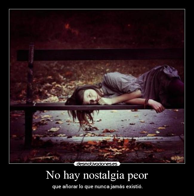 No hay nostalgia peor - que añorar lo que nunca jamás existió.