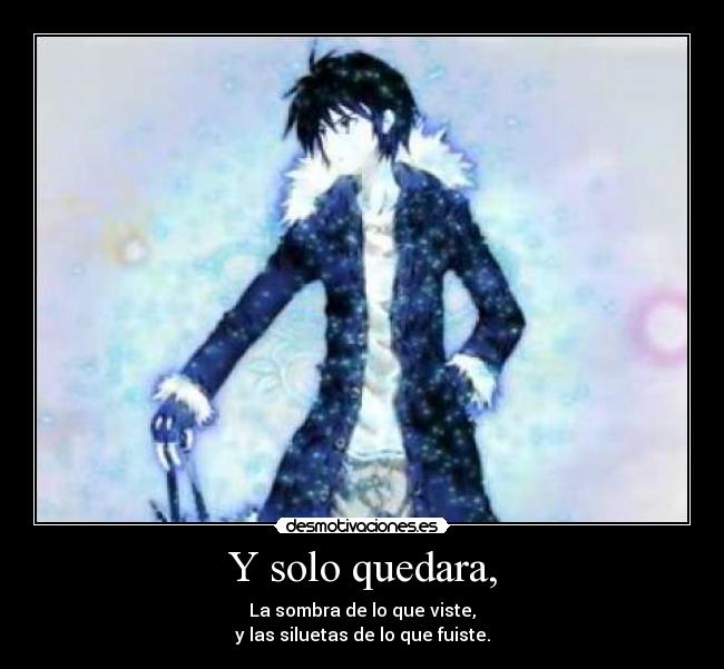 Y solo quedara, - La sombra de lo que viste,
y las siluetas de lo que fuiste.