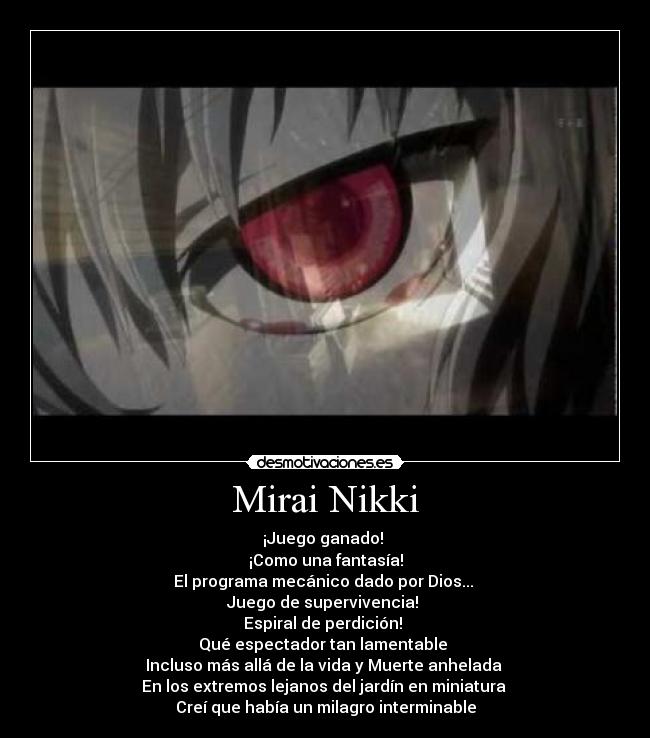 Mirai Nikki - ¡Juego ganado!
¡Como una fantasía!
El programa mecánico dado por Dios...
Juego de supervivencia!
Espiral de perdición!
Qué espectador tan lamentable
Incluso más allá de la vida y Muerte anhelada
En los extremos lejanos del jardín en miniatura
Creí que había un milagro interminable