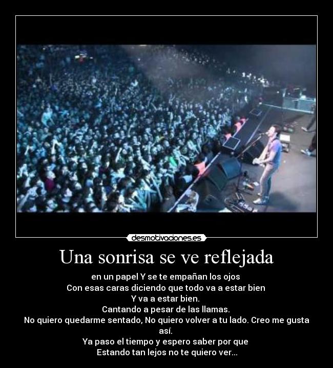 Una sonrisa se ve reflejada - en un papel Y se te empañan los ojos
Con esas caras diciendo que todo va a estar bien
Y va a estar bien.
Cantando a pesar de las llamas.
No quiero quedarme sentado, No quiero volver a tu lado. Creo me gusta así.
Ya paso el tiempo y espero saber por que
Estando tan lejos no te quiero ver...