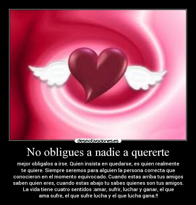 No obligues a nadie a quererte - mejor obligalos a irse. Quien insista en quedarse, es quien realmente
te quiere. Siempre seremos para alguien la persona correcta que
conocieron en el momento equivocado. Cuando estas arriba tus amigos
saben quien eres, cuando estas abajo tu sabes quienes son tus amigos.
La vida tiene cuatro sentidos :amar, sufrir, luchar y ganar, el que
ama sufre, el que sufre lucha y el que lucha gana.!!