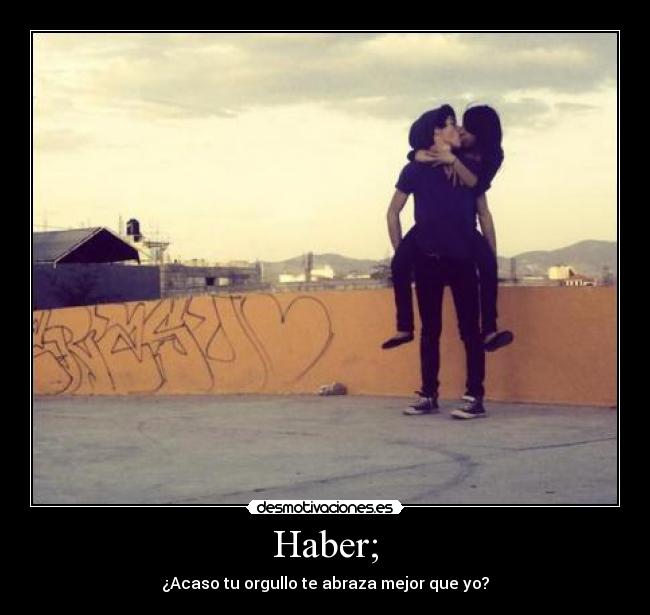 Haber; - ¿Acaso tu orgullo te abraza mejor que yo?