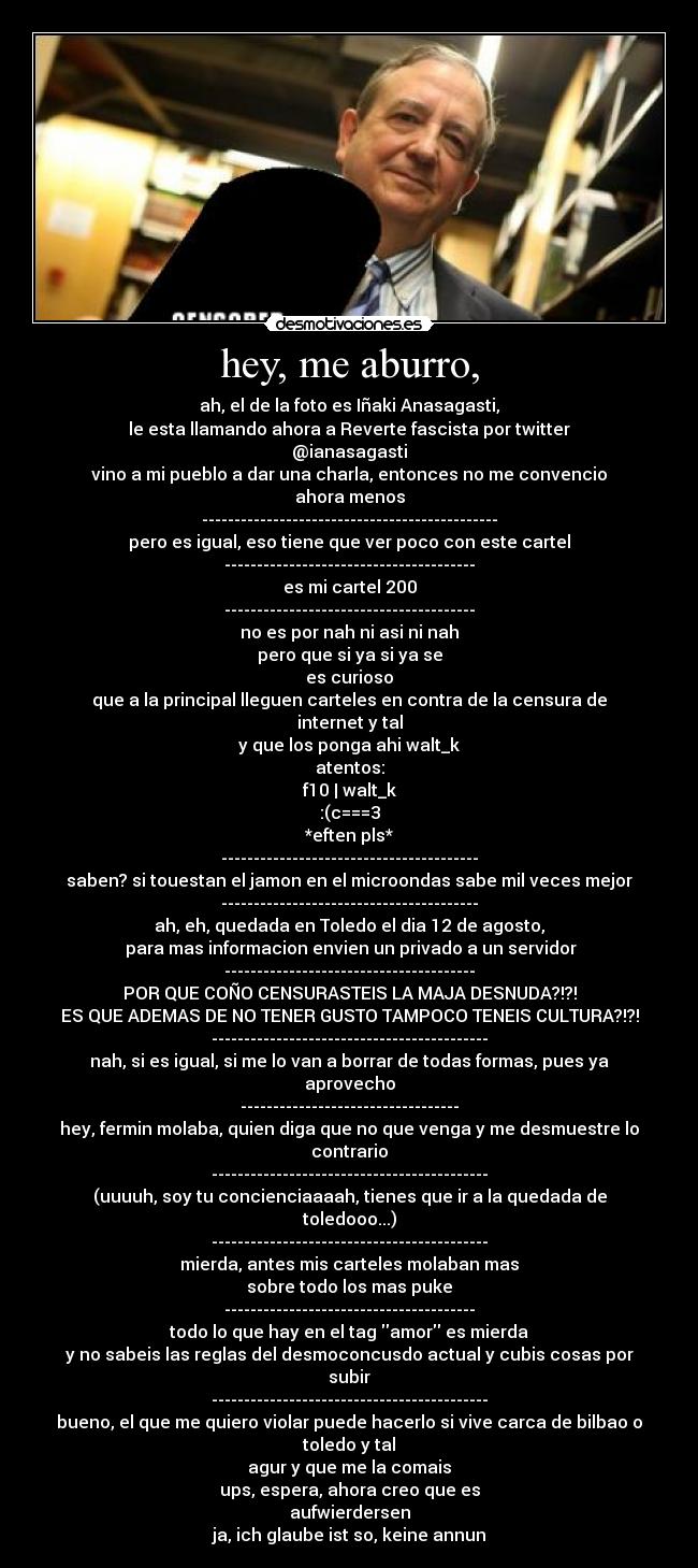 hey, me aburro, - ah, el de la foto es Iñaki Anasagasti,
le esta llamando ahora a Reverte fascista por twitter
@ianasagasti
vino a mi pueblo a dar una charla, entonces no me convencio
ahora menos
----------------------------------------------
pero es igual, eso tiene que ver poco con este cartel
---------------------------------------
es mi cartel 200
---------------------------------------
no es por nah ni asi ni nah
pero que si ya si ya se
es curioso
que a la principal lleguen carteles en contra de la censura de internet y tal
y que los ponga ahi walt_k
atentos:
f10 | walt_k
:(c===3
*eften pls*
----------------------------------------
saben? si touestan el jamon en el microondas sabe mil veces mejor
----------------------------------------
ah, eh, quedada en Toledo el dia 12 de agosto,
 para mas informacion envien un privado a un servidor
---------------------------------------
POR QUE COÑO CENSURASTEIS LA MAJA DESNUDA?!?!
ES QUE ADEMAS DE NO TENER GUSTO TAMPOCO TENEIS CULTURA?!?!
-------------------------------------------
nah, si es igual, si me lo van a borrar de todas formas, pues ya aprovecho
----------------------------------
hey, fermin molaba, quien diga que no que venga y me desmuestre lo contrario
-------------------------------------------
(uuuuh, soy tu concienciaaaah, tienes que ir a la quedada de toledooo...)
-------------------------------------------
mierda, antes mis carteles molaban mas
sobre todo los mas puke
---------------------------------------
todo lo que hay en el tag amor es mierda
y no sabeis las reglas del desmoconcusdo actual y cubis cosas por subir
-------------------------------------------
bueno, el que me quiero violar puede hacerlo si vive carca de bilbao o toledo y tal
agur y que me la comais
ups, espera, ahora creo que es
aufwierdersen
ja, ich glaube ist so, keine annun