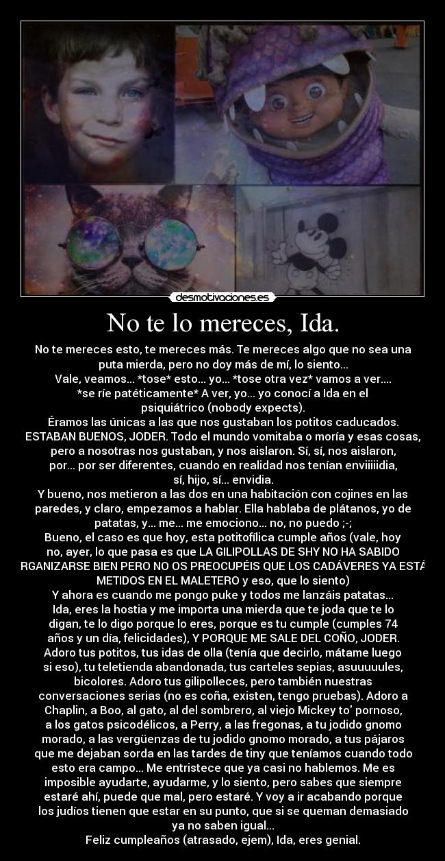No te lo mereces, Ida. - No te mereces esto, te mereces más. Te mereces algo que no sea una
puta mierda, pero no doy más de mí, lo siento...
Vale, veamos... *tose* esto... yo... *tose otra vez* vamos a ver....
*se ríe patéticamente* A ver, yo... yo conocí a Ida en el
psiquiátrico (nobody expects).
Éramos las únicas a las que nos gustaban los potitos caducados.
ESTABAN BUENOS, JODER. Todo el mundo vomitaba o moría y esas cosas,
pero a nosotras nos gustaban, y nos aislaron. Sí, sí, nos aislaron,
por... por ser diferentes, cuando en realidad nos tenían enviiiiidia,
sí, hijo, sí... envidia.
Y bueno, nos metieron a las dos en una habitación con cojines en las
paredes, y claro, empezamos a hablar. Ella hablaba de plátanos, yo de
patatas, y... me... me emociono... no, no puedo ;-;
Bueno, el caso es que hoy, esta potitofílica cumple años (vale, hoy
no, ayer, lo que pasa es que LA GILIPOLLAS DE SHY NO HA SABIDO
ORGANIZARSE BIEN PERO NO OS PREOCUPÉIS QUE LOS CADÁVERES YA ESTÁN
METIDOS EN EL MALETERO y eso, que lo siento)
Y ahora es cuando me pongo puke y todos me lanzáis patatas...
Ida, eres la hostia y me importa una mierda que te joda que te lo
digan, te lo digo porque lo eres, porque es tu cumple (cumples 74
años y un día, felicidades), Y PORQUE ME SALE DEL COÑO, JODER.
Adoro tus potitos, tus idas de olla (tenía que decirlo, mátame luego
si eso), tu teletienda abandonada, tus carteles sepias, asuuuuules,
bicolores. Adoro tus gilipolleces, pero también nuestras
conversaciones serias (no es coña, existen, tengo pruebas). Adoro a
Chaplin, a Boo, al gato, al del sombrero, al viejo Mickey to pornoso,
a los gatos psicodélicos, a Perry, a las fregonas, a tu jodido gnomo
morado, a las vergüenzas de tu jodido gnomo morado, a tus pájaros
que me dejaban sorda en las tardes de tiny que teníamos cuando todo
esto era campo... Me entristece que ya casi no hablemos. Me es
imposible ayudarte, ayudarme, y lo siento, pero sabes que siempre
estaré ahí, puede que mal, pero estaré. Y voy a ir acabando porque
los judíos tienen que estar en su punto, que si se queman demasiado
ya no saben igual...
Feliz cumpleaños (atrasado, ejem), Ida, eres genial.