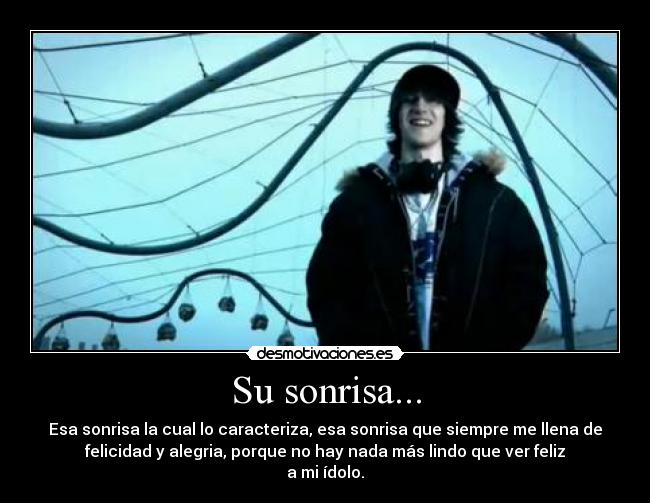 Su sonrisa... - Esa sonrisa la cual lo caracteriza, esa sonrisa que siempre me llena de
felicidad y alegria, porque no hay nada más lindo que ver feliz
a mi ídolo.
