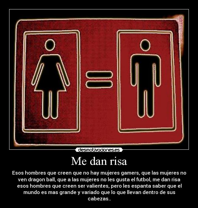 Me dan risa - Esos hombres que creen que no hay mujeres gamers, que las mujeres no
ven dragon ball, que a las mujeres no les gusta el futbol, me dan risa
esos hombres que creen ser valientes, pero les espanta saber que el
mundo es mas grande y variado que lo que llevan dentro de sus
cabezas..