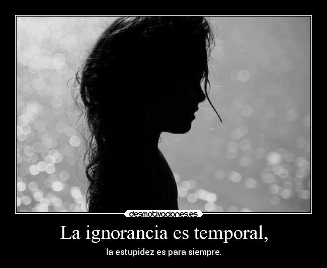 La ignorancia es temporal, - la estupidez es para siempre.