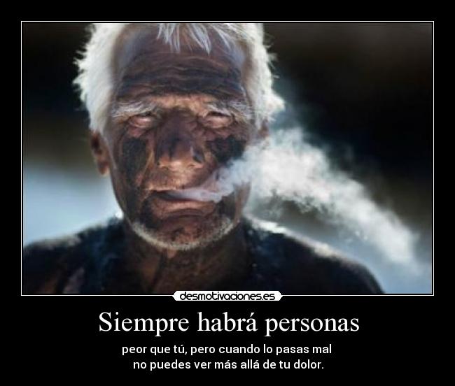 Siempre habrá personas - peor que tú, pero cuando lo pasas mal 
no puedes ver más allá de tu dolor.