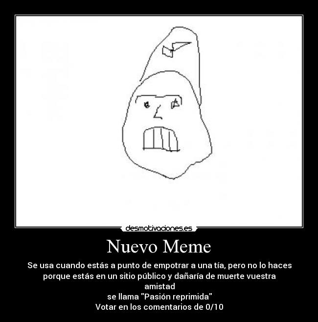 Nuevo Meme - Se usa cuando estás a punto de empotrar a una tía, pero no lo haces
porque estás en un sitio público y dañaría de muerte vuestra
amistad
se llama Pasión reprimida
Votar en los comentarios de 0/10