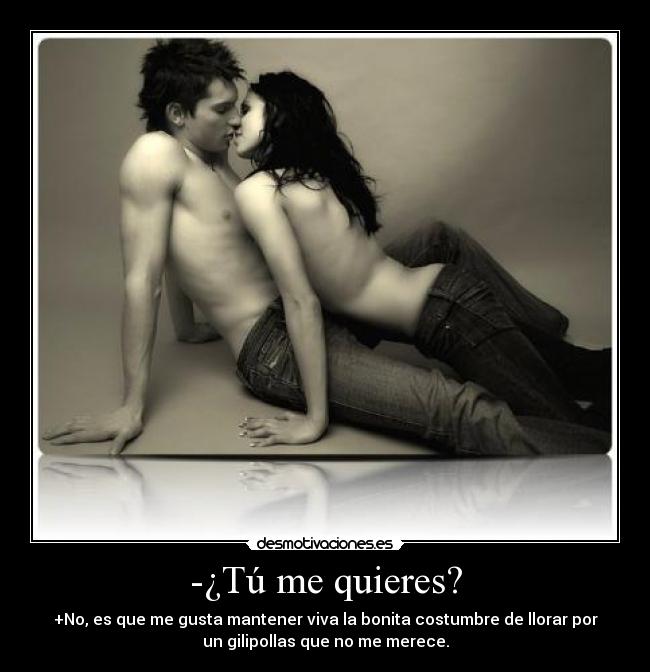 -¿Tú me quieres? - +No, es que me gusta mantener viva la bonita costumbre de llorar por
un gilipollas que no me merece.