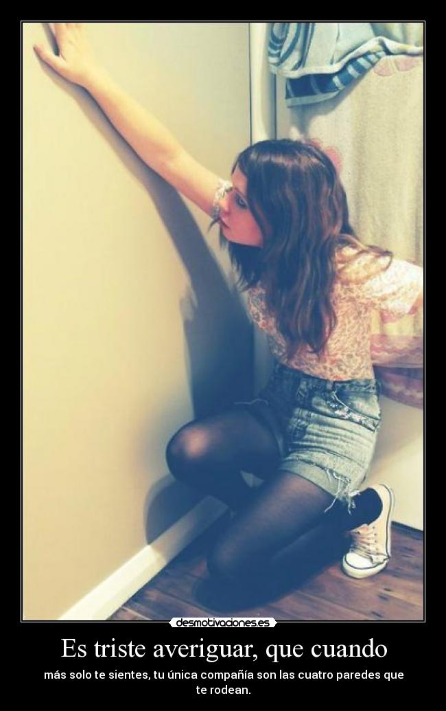 Es triste averiguar, que cuando - más solo te sientes, tu única compañía son las cuatro paredes que te rodean.