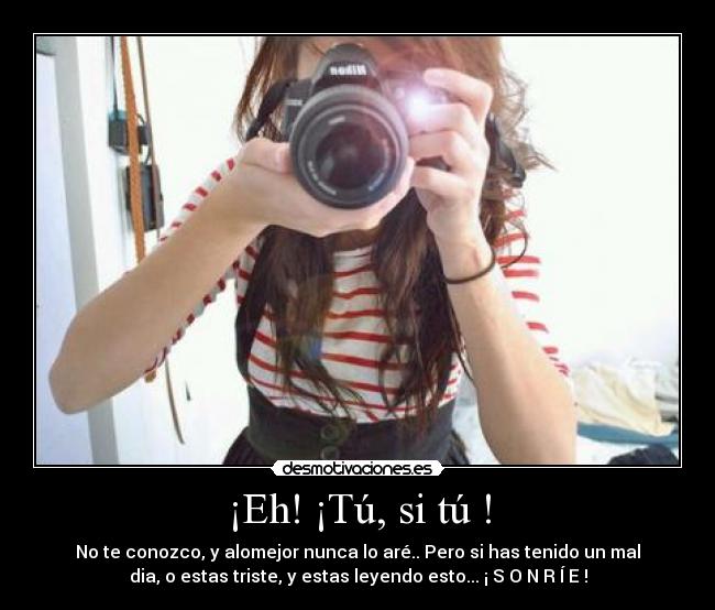 ¡Eh! ¡Tú, si tú ! - No te conozco, y alomejor nunca lo aré.. Pero si has tenido un mal
dia, o estas triste, y estas leyendo esto... ¡ S O N R Í E !