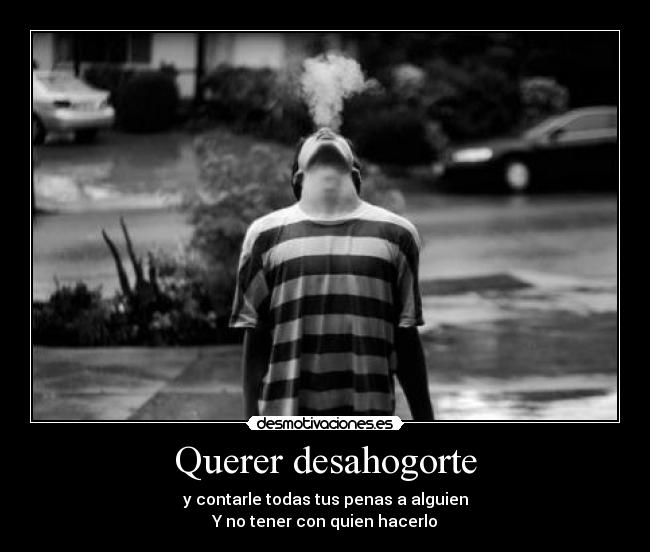 Querer desahogorte - y contarle todas tus penas a alguien
Y no tener con quien hacerlo