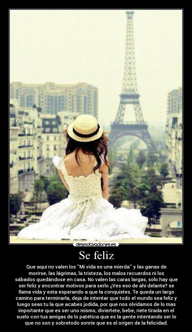 Se feliz - Que aquí no valen los Mi vida es una mierda y las ganas de
morirse, las lágrimas, la tristeza, los malos recuerdos ni los
sábados quedándose en casa. No valen las caras largas, solo hay que
ser feliz y encontrar motivos para serlo ¿Ves eso de ahi delante? se
llama vida y esta esperando a que la conquistes. Te queda un largo
camino para terminarla, deja de intentar que todo el mundo sea feliz y
luego seas tu la que acabes jodida, por que nos olvidamos de lo mas
importante que es ser uno mismo, diviertete, bebe, riete tirada en el
suelo con tus amigas de lo patética que es la gente intentando ser lo
que no son y sobretodo sonríe que es el origen de la felicidad.