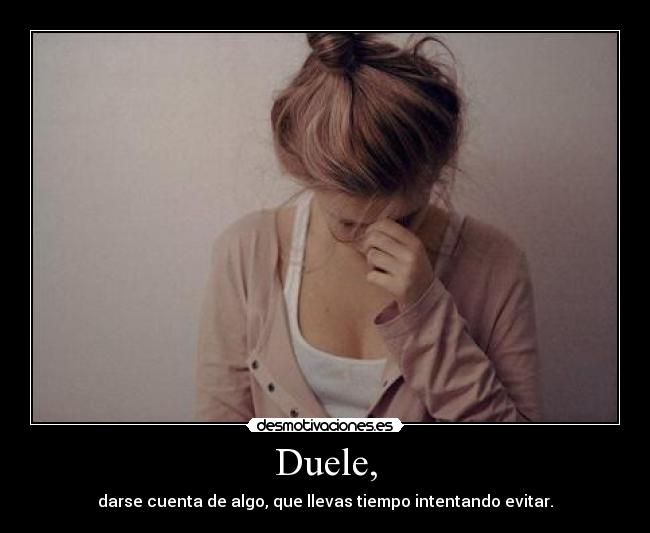 Duele, - darse cuenta de algo, que llevas tiempo intentando evitar.