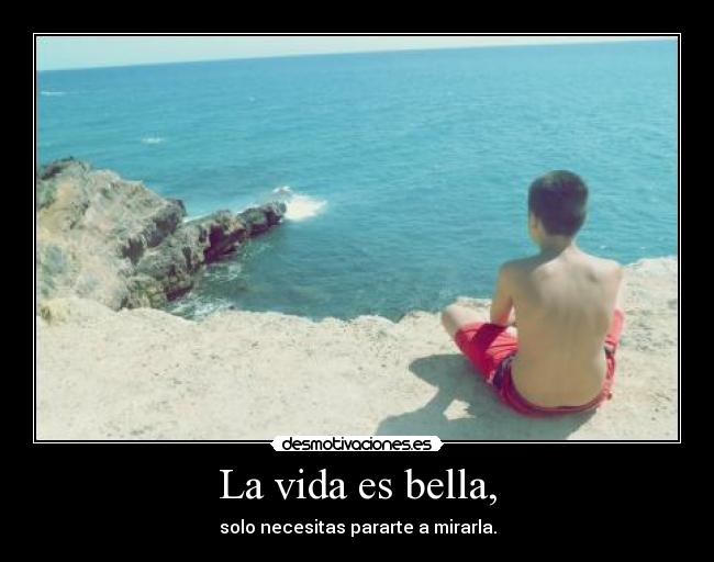 La vida es bella, - solo necesitas pararte a mirarla.