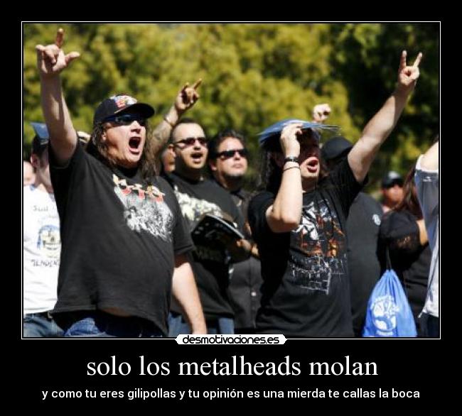 solo los metalheads molan - y como tu eres gilipollas y tu opinión es una mierda te callas la boca