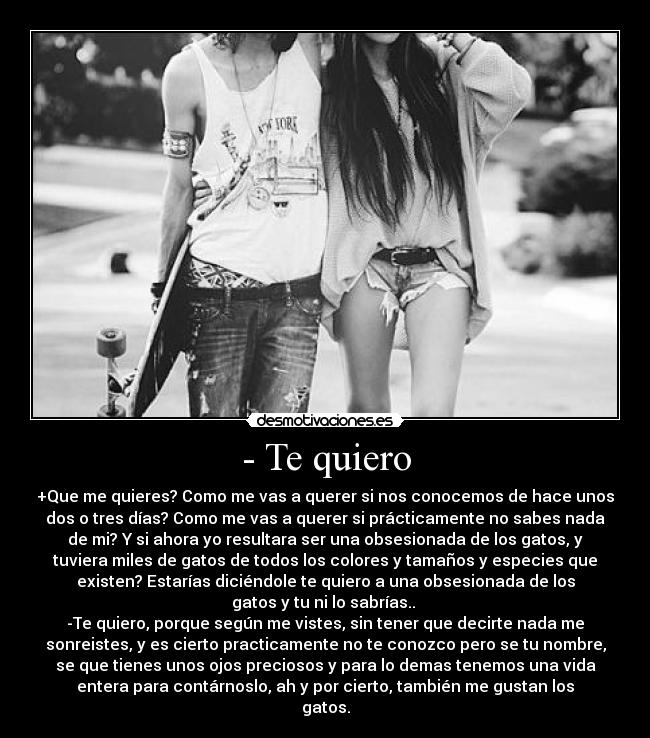 - Te quiero - +Que me quieres? Como me vas a querer si nos conocemos de hace unos
dos o tres días? Como me vas a querer si prácticamente no sabes nada
de mi? Y si ahora yo resultara ser una obsesionada de los gatos, y
tuviera miles de gatos de todos los colores y tamaños y especies que
existen? Estarías diciéndole te quiero a una obsesionada de los
gatos y tu ni lo sabrías..
-Te quiero, porque según me vistes, sin tener que decirte nada me
sonreistes, y es cierto practicamente no te conozco pero se tu nombre,
se que tienes unos ojos preciosos y para lo demas tenemos una vida
entera para contárnoslo, ah y por cierto, también me gustan los
gatos.