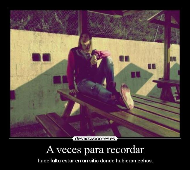 A veces para recordar - hace falta estar en un sitio donde hubieron echos.