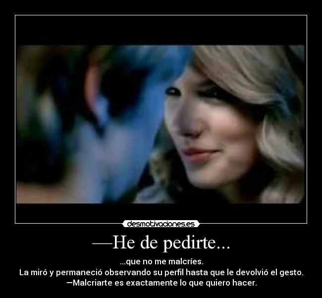 —He de pedirte... - ...que no me malcríes.
La miró y permaneció observando su perfil hasta que le devolvió el gesto.
—Malcriarte es exactamente lo que quiero hacer.