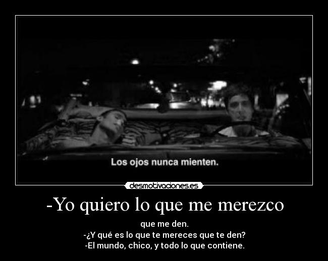 -Yo quiero lo que me merezco - que me den.
-¿Y qué es lo que te mereces que te den?
-El mundo, chico, y todo lo que contiene.