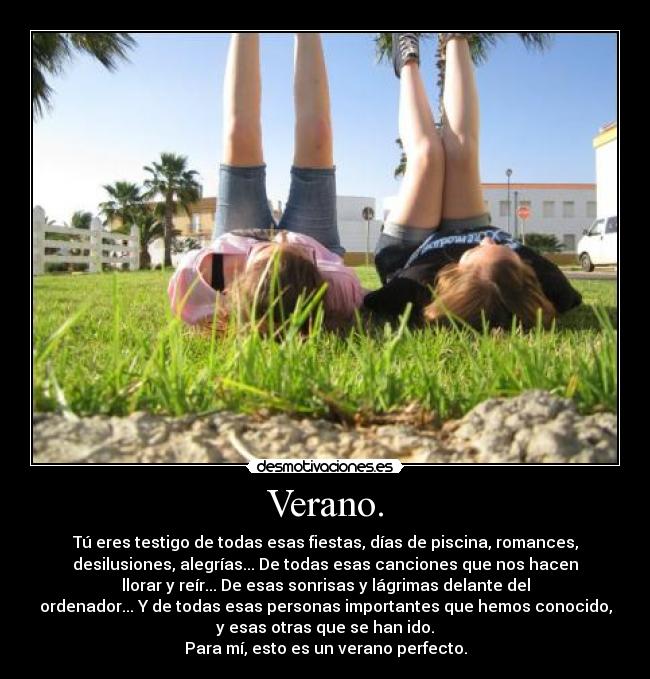 Verano. - Tú eres testigo de todas esas fiestas, días de piscina, romances,
desilusiones, alegrías... De todas esas canciones que nos hacen
llorar y reír... De esas sonrisas y lágrimas delante del
ordenador... Y de todas esas personas importantes que hemos conocido,
y esas otras que se han ido.
Para mí, esto es un verano perfecto.