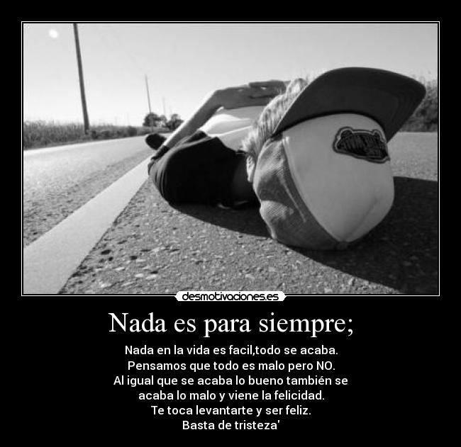 Nada es para siempre; - Nada en la vida es facil,todo se acaba.
Pensamos que todo es malo pero NO.
Al igual que se acaba lo bueno también se
acaba lo malo y viene la felicidad.
Te toca levantarte y ser feliz.
Basta de tristeza