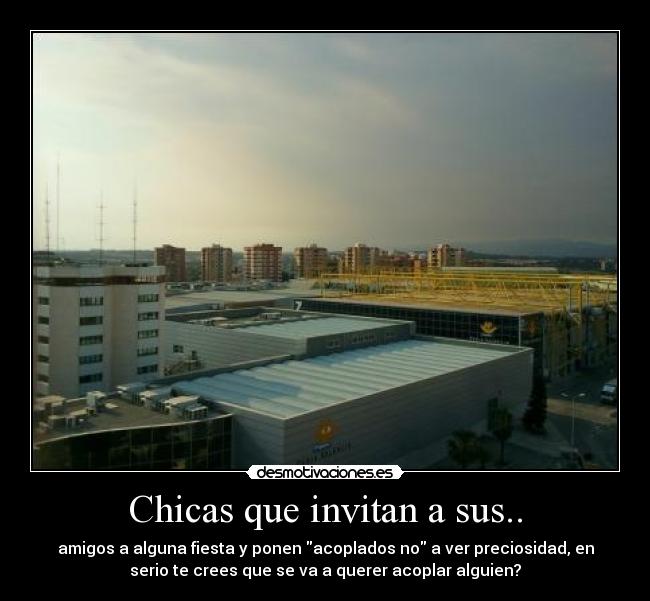 Chicas que invitan a sus.. - amigos a alguna fiesta y ponen acoplados no a ver preciosidad, en
serio te crees que se va a querer acoplar alguien?