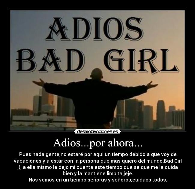 Adios...por ahora... - Pues nada gente,no estaré por aqui un tiempo debido a que voy de
vacaciones y a estar con la persona que mas quiero del mundo,Bad Girl
;), a ella mismo le dejo mi cuenta este tiempo que se que me la cuida
bien y la mantiene limpita jeje.
Nos vemos en un tiempo señoras y señoros,cuidaos todos.