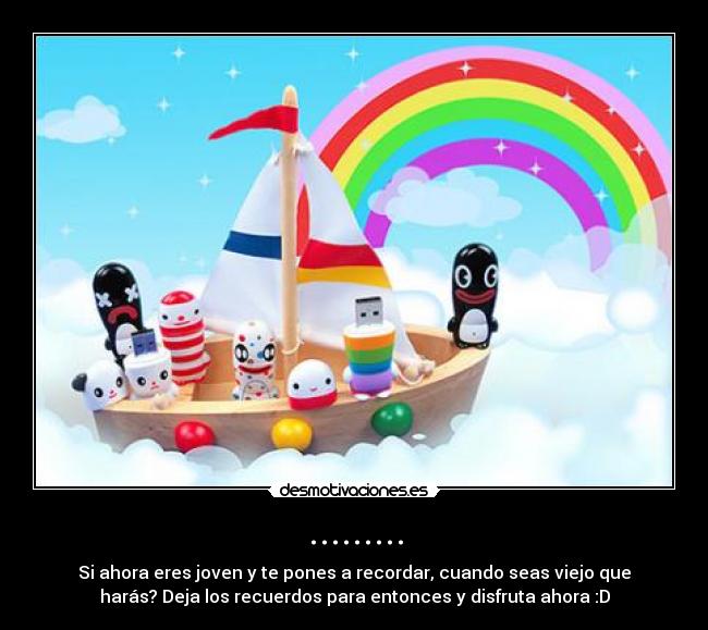 ......... - Si ahora eres joven y te pones a recordar, cuando seas viejo que
harás? Deja los recuerdos para entonces y disfruta ahora :D
