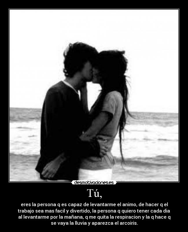 Tú, - eres la persona q es capaz de levantarme el animo, de hacer q el
trabajo sea mas facil y divertido, la persona q quiero tener cada dia
al levantarme por la mañana, q me quita la respiracion y la q hace q
se vaya la lluvia y aparezca el arcoiris.