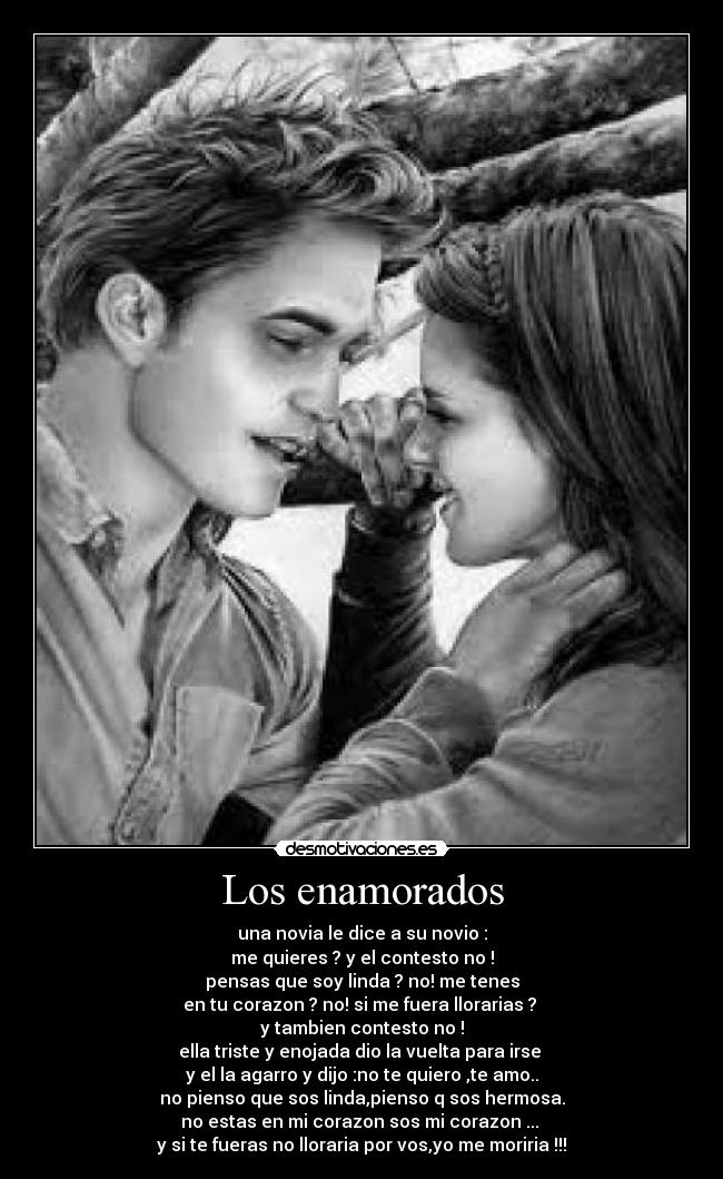 Los enamorados - una novia le dice a su novio :
me quieres ? y el contesto no !
pensas que soy linda ? no! me tenes
en tu corazon ? no! si me fuera llorarias ?
y tambien contesto no !
ella triste y enojada dio la vuelta para irse
y el la agarro y dijo :no te quiero ,te amo..
no pienso que sos linda,pienso q sos hermosa.
no estas en mi corazon sos mi corazon ...
y si te fueras no lloraria por vos,yo me moriria !!!