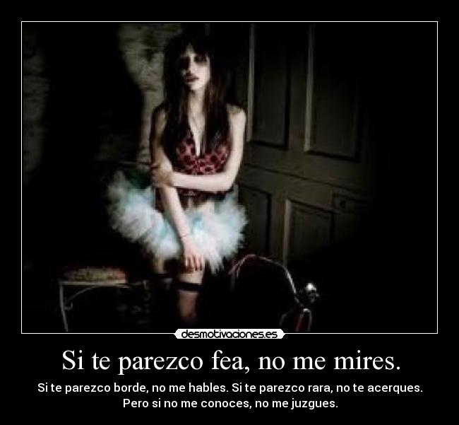 Si te parezco fea, no me mires. - Si te parezco borde, no me hables. Si te parezco rara, no te acerques.
Pero si no me conoces, no me juzgues.