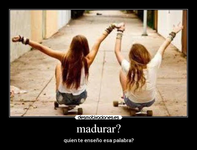 madurar? - quien te enseño esa palabra?