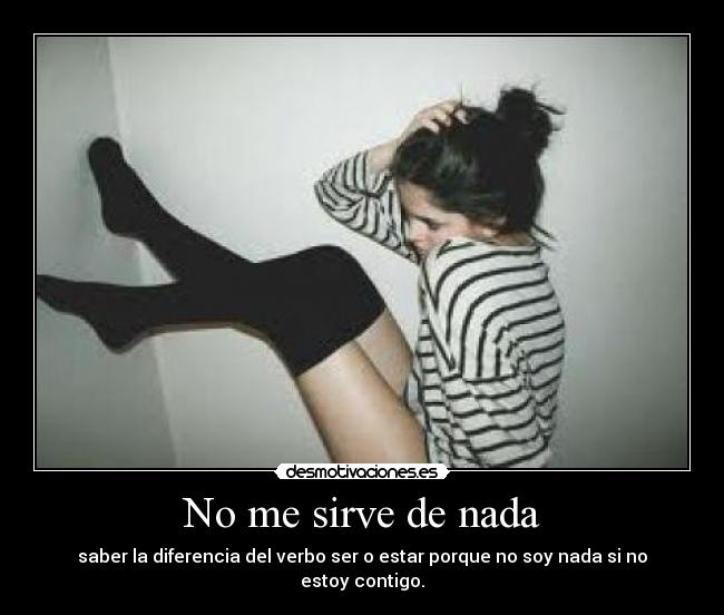 No me sirve de nada - saber la diferencia del verbo ser o estar porque no soy nada si no estoy contigo.