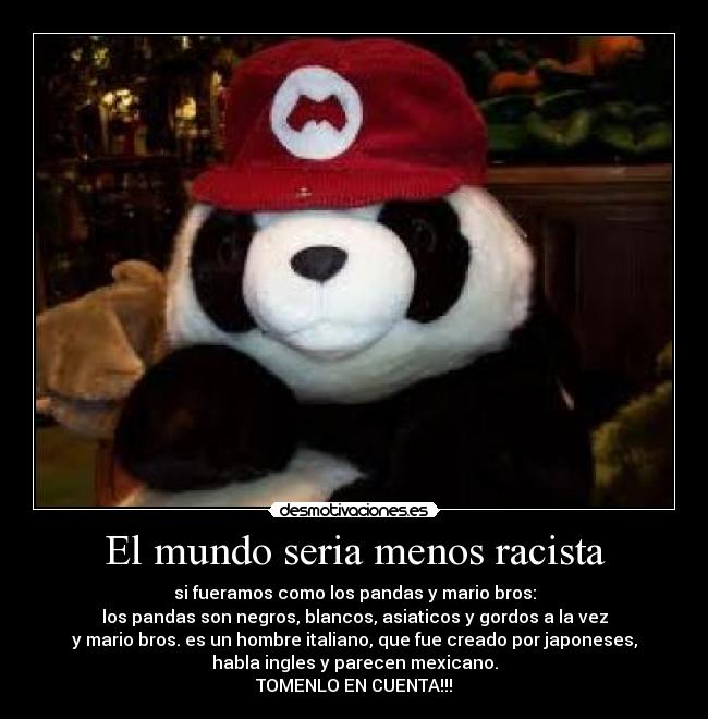 El mundo seria menos racista - si fueramos como los pandas y mario bros:
los pandas son negros, blancos, asiaticos y gordos a la vez
y mario bros. es un hombre italiano, que fue creado por japoneses,
habla ingles y parecen mexicano.
TOMENLO EN CUENTA!!!