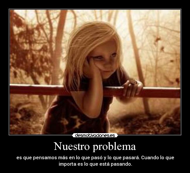 Nuestro problema - es que pensamos más en lo que pasó y lo que pasará. Cuando lo que
importa es lo que está pasando.