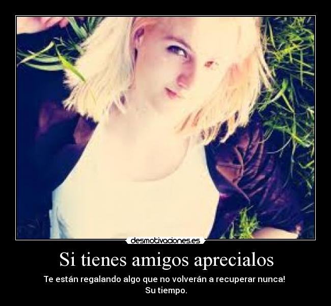 Si tienes amigos aprecialos - Te están regalando algo que no volverán a recuperar nunca!
Su tiempo.