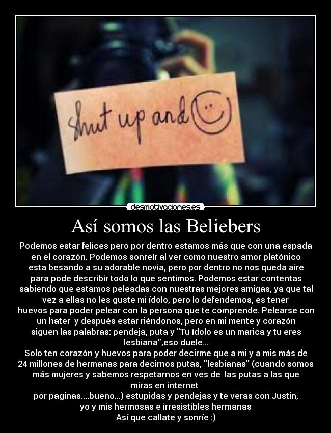 Así somos las Beliebers - Podemos estar felices pero por dentro estamos más que con una espada
en el corazón. Podemos sonreír al ver como nuestro amor platónico
esta besando a su adorable novia, pero por dentro no nos queda aire
para pode describir todo lo que sentimos. Podemos estar contentas
sabiendo que estamos peleadas con nuestras mejores amigas, ya que tal
vez a ellas no les guste mi ídolo, pero lo defendemos, es tener
huevos para poder pelear con la persona que te comprende. Pelearse con
un hater  y después estar riéndonos, pero en mi mente y corazón
siguen las palabras: pendeja, puta y Tu ídolo es un marica y tu eres
lesbiana,eso duele...
Solo ten corazón y huevos para poder decirme que a mi y a mis más de
24 millones de hermanas para decirnos putas, lesbianas (cuando somos
más mujeres y sabemos respetarnos en ves de  las putas a las que
miras en internet 
por paginas....bueno...) estupidas y pendejas y te veras con Justin,
yo y mis hermosas e irresistibles hermanas
Así que callate y sonríe :)