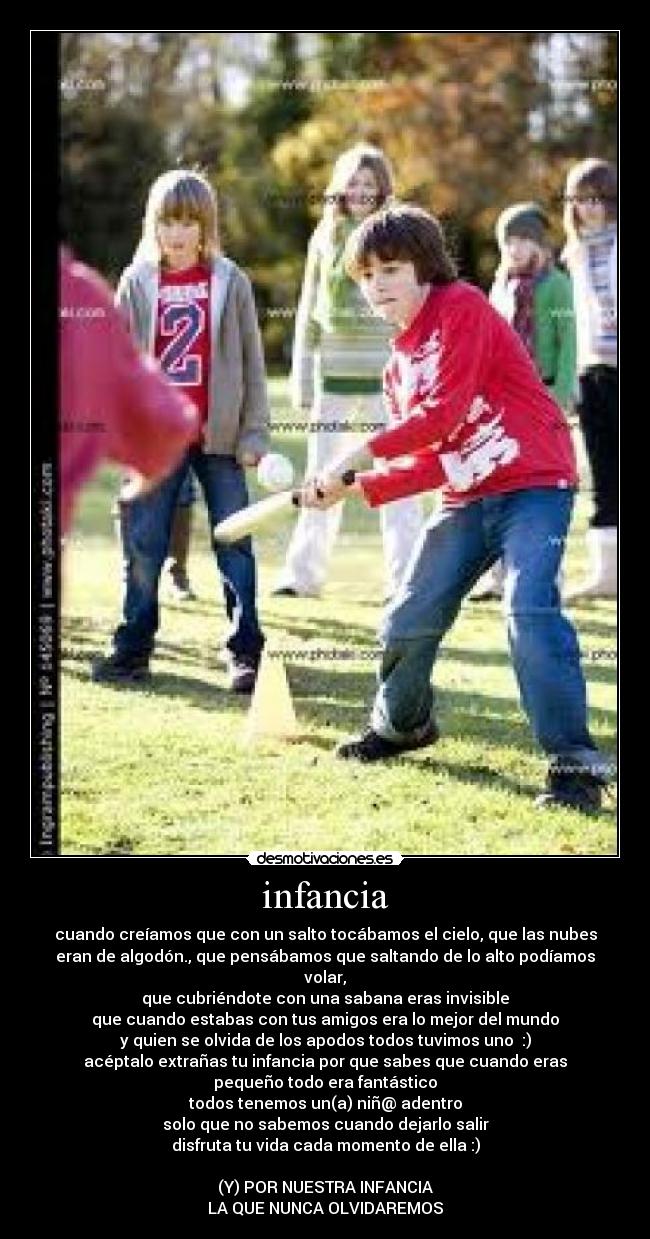 infancia - cuando creíamos que con un salto tocábamos el cielo, que las nubes
eran de algodón., que pensábamos que saltando de lo alto podíamos
volar,
que cubriéndote con una sabana eras invisible
que cuando estabas con tus amigos era lo mejor del mundo
y quien se olvida de los apodos todos tuvimos uno :)
acéptalo extrañas tu infancia por que sabes que cuando eras
pequeño todo era fantástico
todos tenemos un(a) niñ@ adentro
solo que no sabemos cuando dejarlo salir
disfruta tu vida cada momento de ella :)
(Y) POR NUESTRA INFANCIA
LA QUE NUNCA OLVIDAREMOS