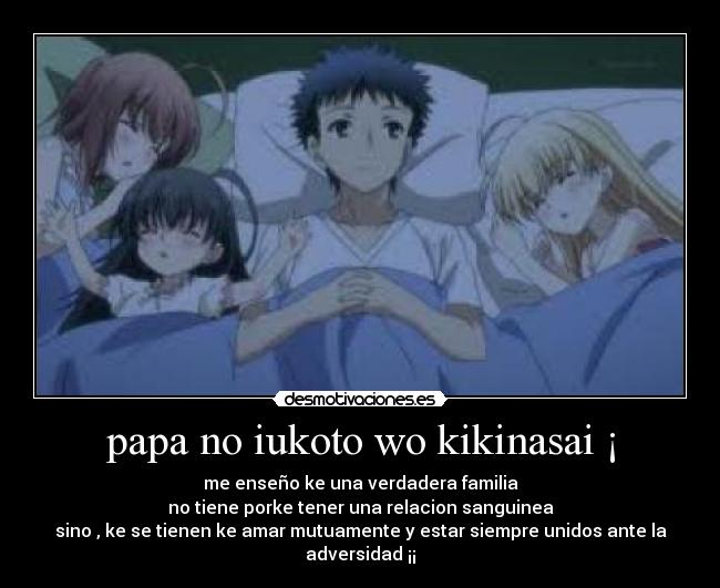 papa no iukoto wo kikinasai ¡ - me enseño ke una verdadera familia
no tiene porke tener una relacion sanguinea
sino , ke se tienen ke amar mutuamente y estar siempre unidos ante la adversidad ¡¡