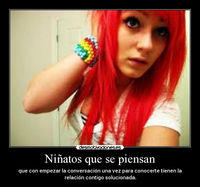 Niñatos que se piensan - que con empezar la conversación una vez para conocerte tienen la
relación contigo solucionada.