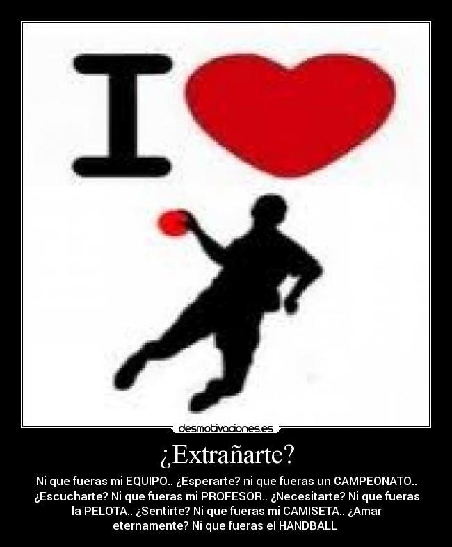 ¿Extrañarte? - Ni que fueras mi EQUIPO.. ¿Esperarte? ni que fueras un CAMPEONATO..
¿Escucharte? Ni que fueras mi PROFESOR.. ¿Necesitarte? Ni que fueras
la PELOTA.. ¿Sentirte? Ni que fueras mi CAMISETA.. ¿Amar
eternamente? Ni que fueras el HANDBALL ♥