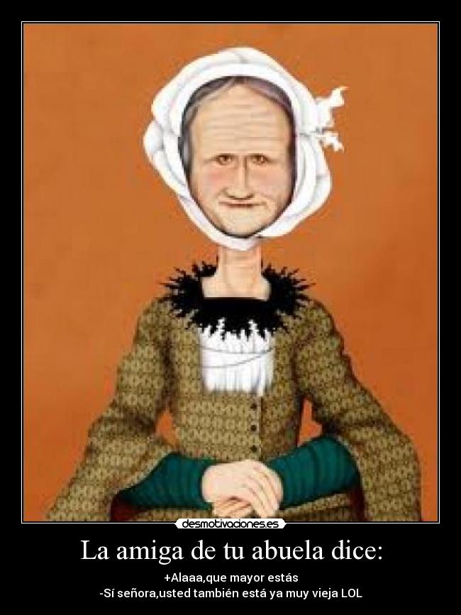 La amiga de tu abuela dice: - +Alaaa,que mayor estás
-Sí señora,usted también está ya muy vieja LOL