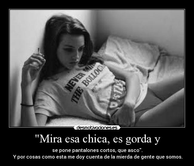 Mira esa chica, es gorda y - se pone pantalones cortos, que asco.
Y por cosas como esta me doy cuenta de la mierda de gente que somos.